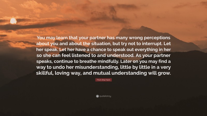 Thich Nhat Hanh Quote: “You may learn that your partner has many wrong perceptions about you and about the situation, but try not to interrupt. Let her speak. Let her have a chance to speak out everything in her so she can feel listened to and understood. As your partner speaks, continue to breathe mindfully. Later on you may find a way to undo her misunderstanding, little by little in a very skillful, loving way, and mutual understanding will grow.”