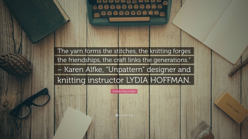 Debbie Macomber Quote: “The yarn forms the stitches, the knitting forges the friendships, the craft links the generations.” – Karen Alfke, “Unpattern” designer and knitting instructor LYDIA HOFFMAN.”