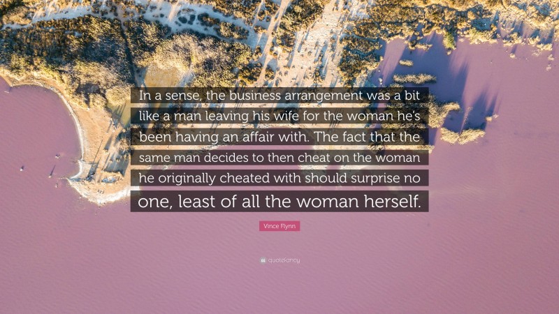 Vince Flynn Quote: “In a sense, the business arrangement was a bit like a man leaving his wife for the woman he’s been having an affair with. The fact that the same man decides to then cheat on the woman he originally cheated with should surprise no one, least of all the woman herself.”