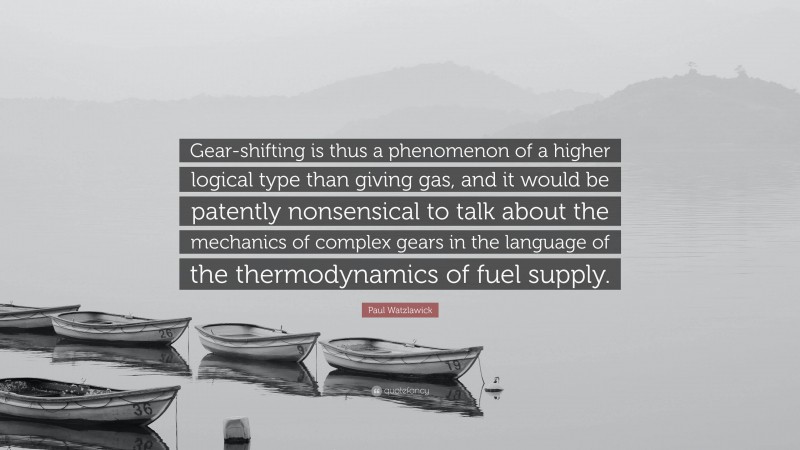 Paul Watzlawick Quote: “Gear-shifting is thus a phenomenon of a higher logical type than giving gas, and it would be patently nonsensical to talk about the mechanics of complex gears in the language of the thermodynamics of fuel supply.”