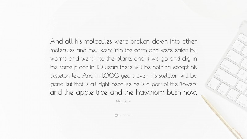 Mark Haddon Quote: “And all his molecules were broken down into other molecules and they went into the earth and were eaten by worms and went into the plants and if we go and dig in the same place in 10 years there will be nothing except his skeleton left. And in 1,000 years even his skeleton will be gone. But that is all right because he is a part of the flowers and the apple tree and the hawthorn bush now.”