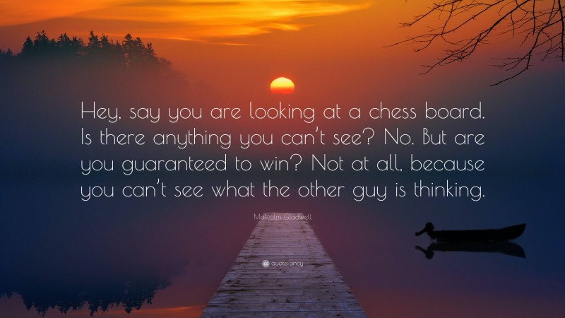 Malcolm Gladwell Quote: “Hey, say you are looking at a chess board. Is there anything you can’t see? No. But are you guaranteed to win? Not at all, because you can’t see what the other guy is thinking.”