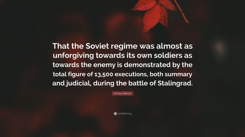 Antony Beevor Quote: “That the Soviet regime was almost as unforgiving towards its own soldiers as towards the enemy is demonstrated by the total figure of 13,500 executions, both summary and judicial, during the battle of Stalingrad.”