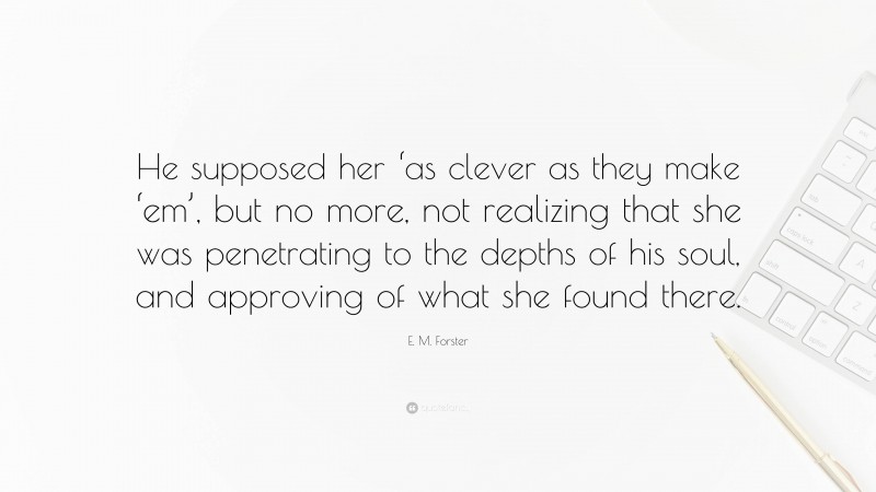 E. M. Forster Quote: “He supposed her ‘as clever as they make ‘em’, but no more, not realizing that she was penetrating to the depths of his soul, and approving of what she found there.”