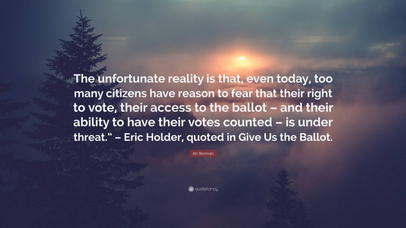 Ari Berman Quote: “The unfortunate reality is that, even today, too many citizens have reason to fear that their right to vote, their access to the ballot – and their ability to have their votes counted – is under threat.” – Eric Holder, quoted in Give Us the Ballot.”