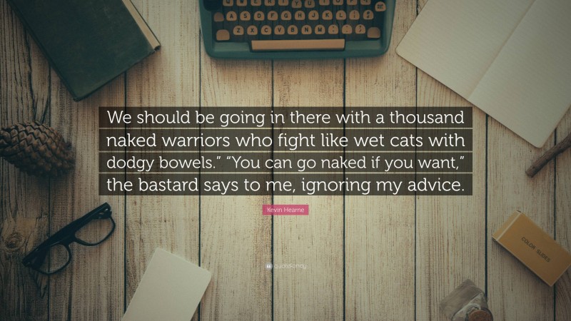 Kevin Hearne Quote: “We should be going in there with a thousand naked warriors who fight like wet cats with dodgy bowels.” “You can go naked if you want,” the bastard says to me, ignoring my advice.”