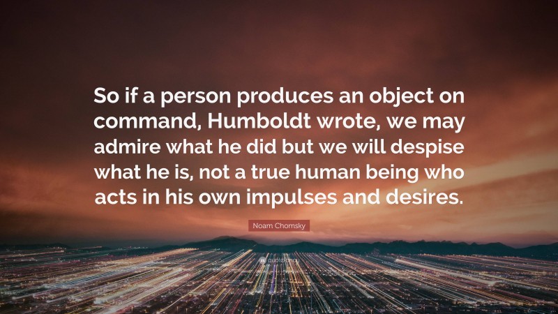 Noam Chomsky Quote: “So if a person produces an object on command, Humboldt wrote, we may admire what he did but we will despise what he is, not a true human being who acts in his own impulses and desires.”