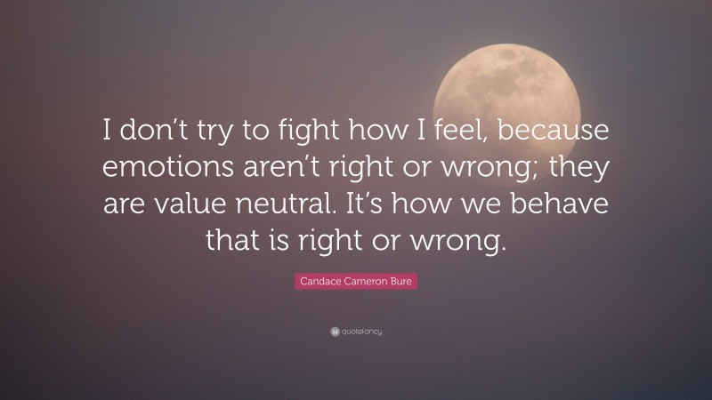 Candace Cameron Bure Quote: “I don’t try to fight how I feel, because emotions aren’t right or wrong; they are value neutral. It’s how we behave that is right or wrong.”