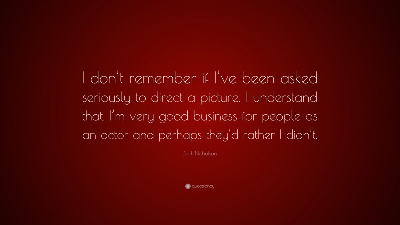 Jack Nicholson Quote: “I don’t remember if I’ve been asked seriously to direct a picture. I understand that. I’m very good business for people as an actor and perhaps they’d rather I didn’t.”