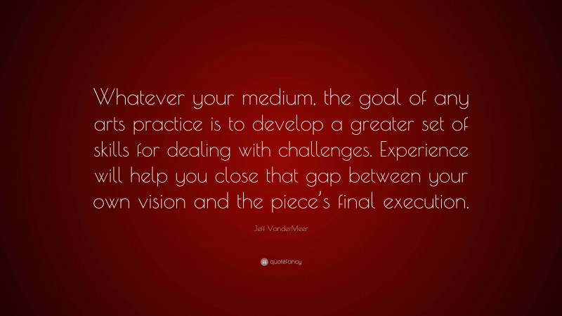 Jeff VanderMeer Quote: “Whatever your medium, the goal of any arts practice is to develop a greater set of skills for dealing with challenges. Experience will help you close that gap between your own vision and the piece’s final execution.”