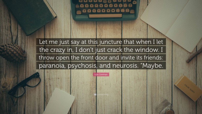 Lois Greiman Quote: “Let me just say at this juncture that when I let the crazy in, I don’t just crack the window. I throw open the front door and invite its friends: paranoia, psychosis, and neurosis. “Maybe.”