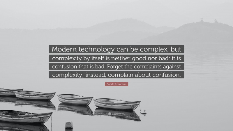 Donald A. Norman Quote: “Modern technology can be complex, but complexity by itself is neither good nor bad: it is confusion that is bad. Forget the complaints against complexity; instead, complain about confusion.”