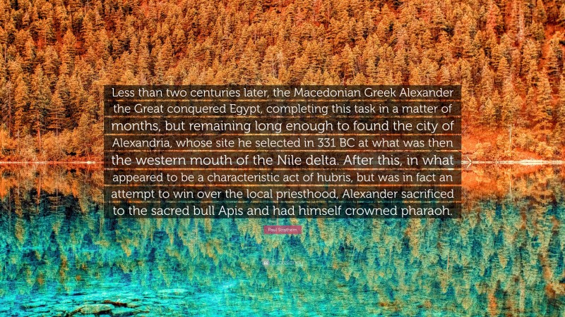 Paul Strathern Quote: “Less than two centuries later, the Macedonian Greek Alexander the Great conquered Egypt, completing this task in a matter of months, but remaining long enough to found the city of Alexandria, whose site he selected in 331 BC at what was then the western mouth of the Nile delta. After this, in what appeared to be a characteristic act of hubris, but was in fact an attempt to win over the local priesthood, Alexander sacrificed to the sacred bull Apis and had himself crowned pharaoh.”