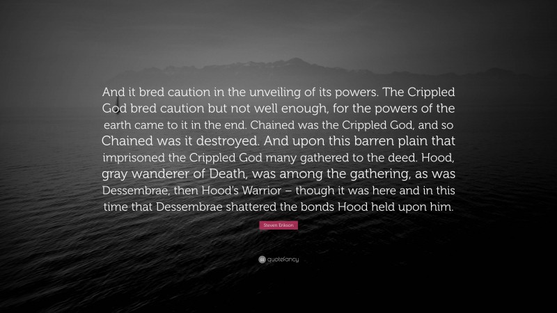Steven Erikson Quote: “And it bred caution in the unveiling of its powers. The Crippled God bred caution but not well enough, for the powers of the earth came to it in the end. Chained was the Crippled God, and so Chained was it destroyed. And upon this barren plain that imprisoned the Crippled God many gathered to the deed. Hood, gray wanderer of Death, was among the gathering, as was Dessembrae, then Hood’s Warrior – though it was here and in this time that Dessembrae shattered the bonds Hood held upon him.”
