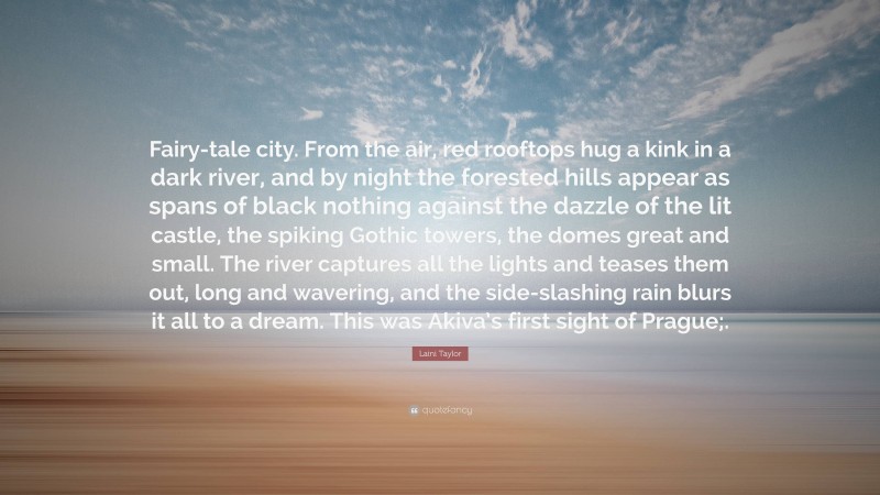 Laini Taylor Quote: “Fairy-tale city. From the air, red rooftops hug a kink in a dark river, and by night the forested hills appear as spans of black nothing against the dazzle of the lit castle, the spiking Gothic towers, the domes great and small. The river captures all the lights and teases them out, long and wavering, and the side-slashing rain blurs it all to a dream. This was Akiva’s first sight of Prague;.”