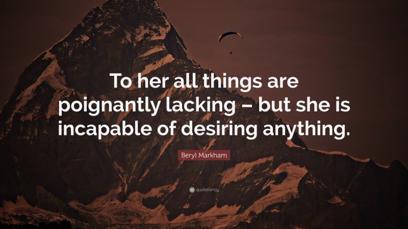 Beryl Markham Quote: “To her all things are poignantly lacking – but she is incapable of desiring anything.”