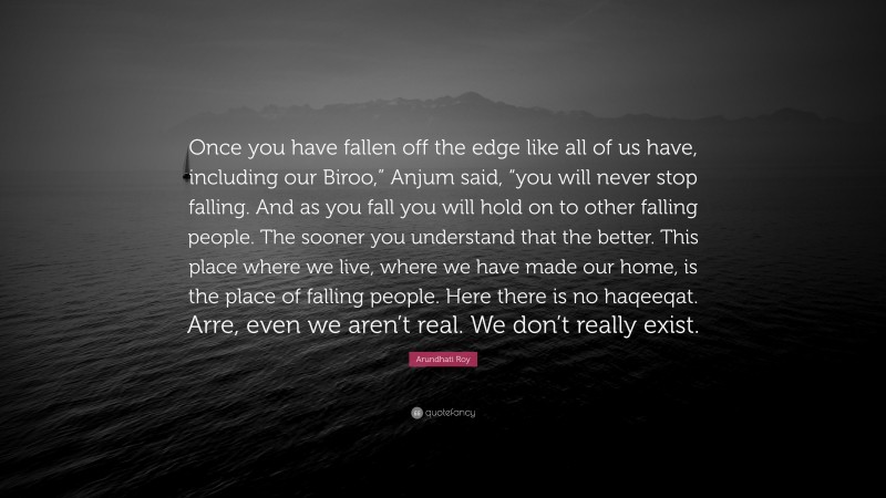 Arundhati Roy Quote: “Once you have fallen off the edge like all of us have, including our Biroo,” Anjum said, “you will never stop falling. And as you fall you will hold on to other falling people. The sooner you understand that the better. This place where we live, where we have made our home, is the place of falling people. Here there is no haqeeqat. Arre, even we aren’t real. We don’t really exist.”