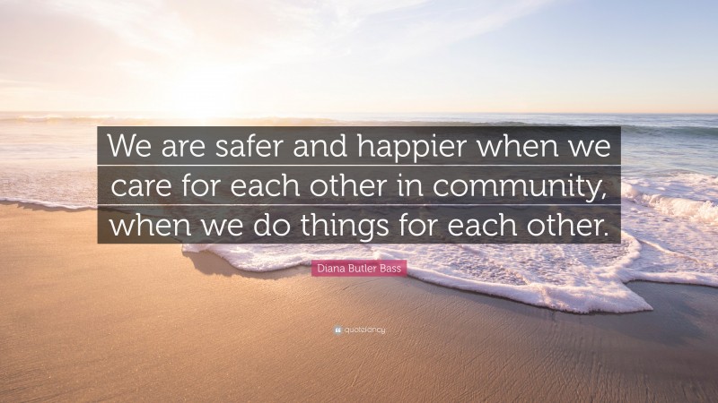Diana Butler Bass Quote: “We are safer and happier when we care for each other in community, when we do things for each other.”