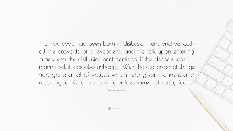 Frederick Lewis Allen Quote: “The new code had been born in disillusionment, and beneath all the bravado of its exponents and the talk upon entering a new era, the disillusionment persisted. If the decade was ill-mannered, it was also unhappy. With the old order of things had gone a set of values which had given richness and meaning to life, and substitute values were not easily found.”