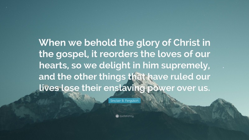 Sinclair B. Ferguson Quote: “When we behold the glory of Christ in the gospel, it reorders the loves of our hearts, so we delight in him supremely, and the other things that have ruled our lives lose their enslaving power over us.”