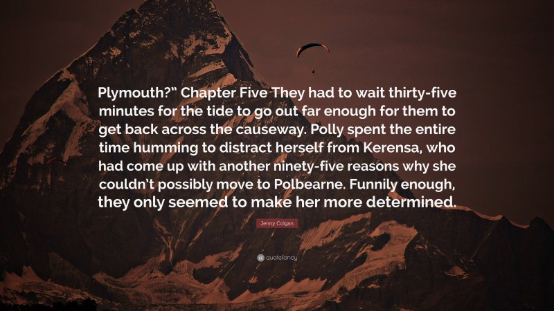 Jenny Colgan Quote: “Plymouth?” Chapter Five They had to wait thirty-five minutes for the tide to go out far enough for them to get back across the causeway. Polly spent the entire time humming to distract herself from Kerensa, who had come up with another ninety-five reasons why she couldn’t possibly move to Polbearne. Funnily enough, they only seemed to make her more determined.”
