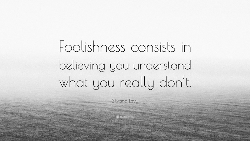 Silvano Levy Quote: “Foolishness consists in believing you understand what you really don’t.”