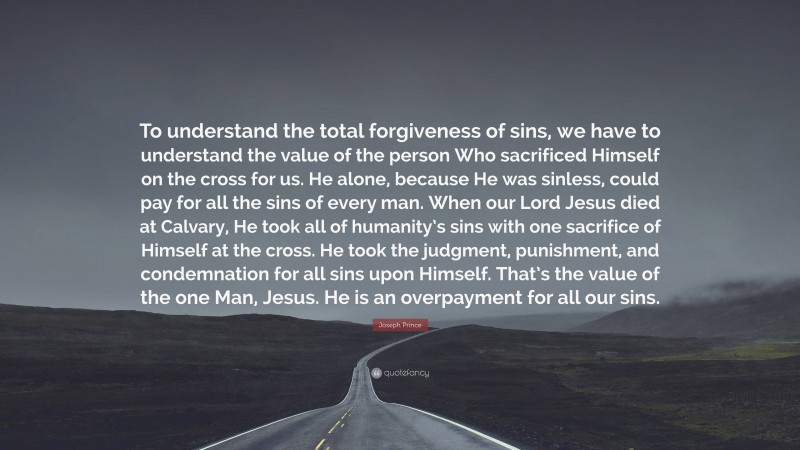 Joseph Prince Quote: “To understand the total forgiveness of sins, we have to understand the value of the person Who sacrificed Himself on the cross for us. He alone, because He was sinless, could pay for all the sins of every man. When our Lord Jesus died at Calvary, He took all of humanity’s sins with one sacrifice of Himself at the cross. He took the judgment, punishment, and condemnation for all sins upon Himself. That’s the value of the one Man, Jesus. He is an overpayment for all our sins.”