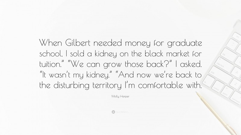 Molly Harper Quote: “When Gilbert needed money for graduate school, I sold a kidney on the black market for tuition.” “We can grow those back?” I asked. “It wasn’t my kidney.” “And now we’re back to the disturbing territory I’m comfortable with.”