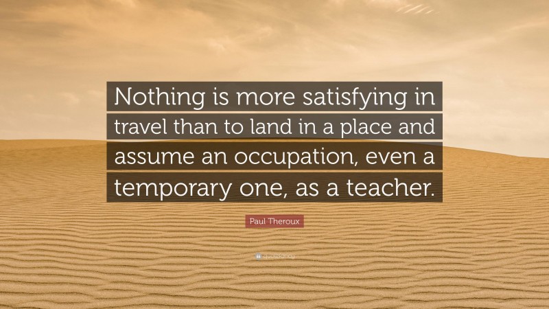 Paul Theroux Quote: “Nothing is more satisfying in travel than to land in a place and assume an occupation, even a temporary one, as a teacher.”