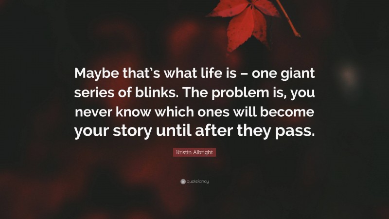Kristin Albright Quote: “Maybe that’s what life is – one giant series of blinks. The problem is, you never know which ones will become your story until after they pass.”