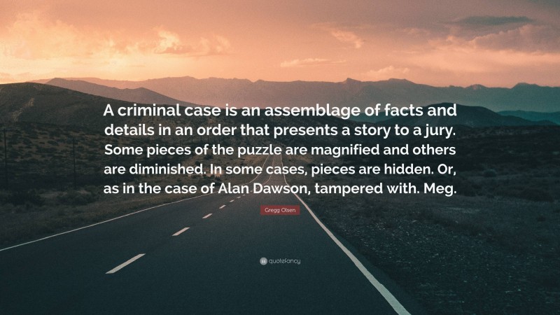Gregg Olsen Quote: “A criminal case is an assemblage of facts and details in an order that presents a story to a jury. Some pieces of the puzzle are magnified and others are diminished. In some cases, pieces are hidden. Or, as in the case of Alan Dawson, tampered with. Meg.”