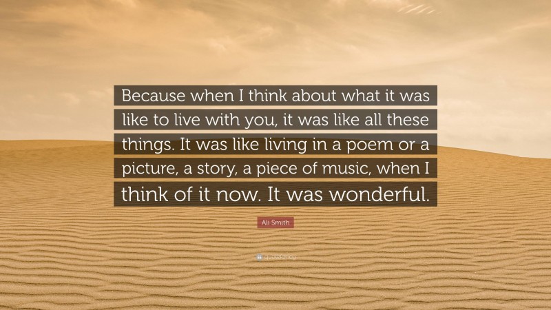 Ali Smith Quote: “Because when I think about what it was like to live with you, it was like all these things. It was like living in a poem or a picture, a story, a piece of music, when I think of it now. It was wonderful.”