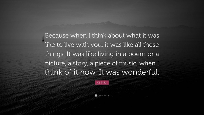 Ali Smith Quote: “Because when I think about what it was like to live with you, it was like all these things. It was like living in a poem or a picture, a story, a piece of music, when I think of it now. It was wonderful.”