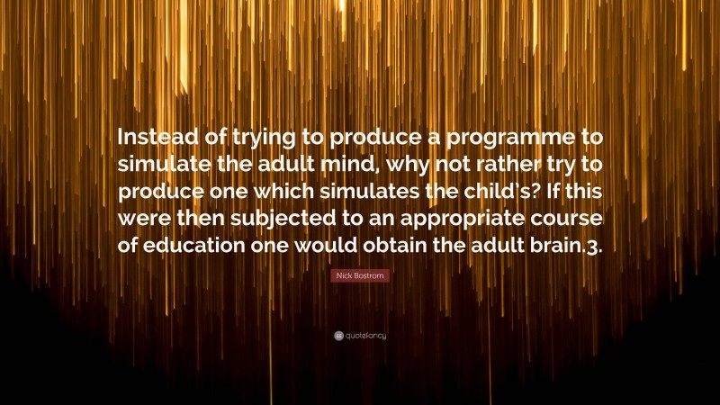 Nick Bostrom Quote: “Instead of trying to produce a programme to simulate the adult mind, why not rather try to produce one which simulates the child’s? If this were then subjected to an appropriate course of education one would obtain the adult brain.3.”