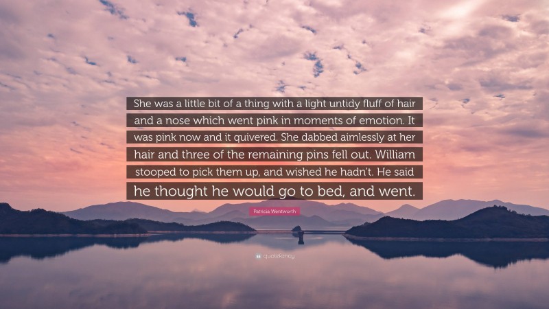 Patricia Wentworth Quote: “She was a little bit of a thing with a light untidy fluff of hair and a nose which went pink in moments of emotion. It was pink now and it quivered. She dabbed aimlessly at her hair and three of the remaining pins fell out. William stooped to pick them up, and wished he hadn’t. He said he thought he would go to bed, and went.”