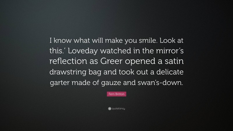 Fern Britton Quote: “I know what will make you smile. Look at this.’ Loveday watched in the mirror’s reflection as Greer opened a satin drawstring bag and took out a delicate garter made of gauze and swan’s-down.”