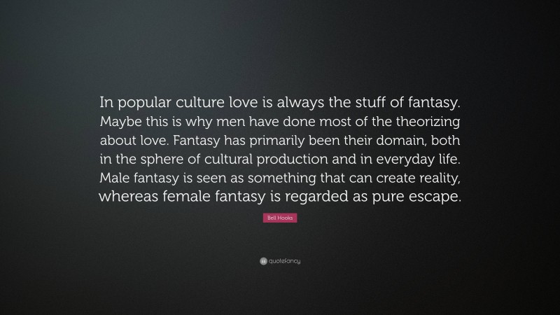 Bell Hooks Quote: “In popular culture love is always the stuff of fantasy. Maybe this is why men have done most of the theorizing about love. Fantasy has primarily been their domain, both in the sphere of cultural production and in everyday life. Male fantasy is seen as something that can create reality, whereas female fantasy is regarded as pure escape.”