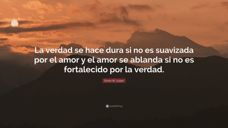 Erwin W. Lutzer Quote: “La verdad se hace dura si no es suavizada por el amor y el amor se ablanda si no es fortalecido por la verdad.”