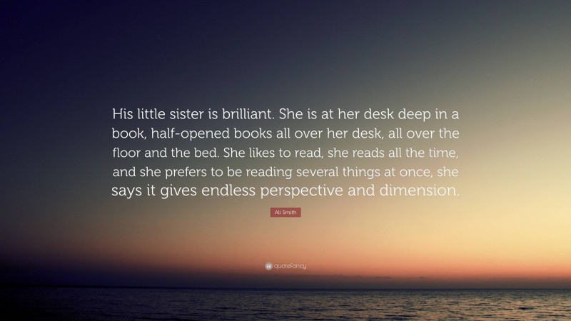 Ali Smith Quote: “His little sister is brilliant. She is at her desk deep in a book, half-opened books all over her desk, all over the floor and the bed. She likes to read, she reads all the time, and she prefers to be reading several things at once, she says it gives endless perspective and dimension.”