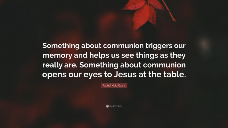 Rachel Held Evans Quote: “Something about communion triggers our memory and helps us see things as they really are. Something about communion opens our eyes to Jesus at the table.”