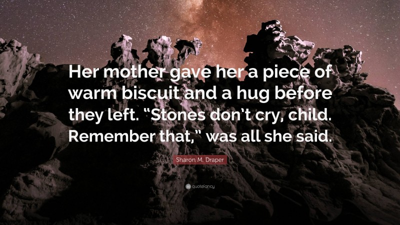 Sharon M. Draper Quote: “Her mother gave her a piece of warm biscuit and a hug before they left. “Stones don’t cry, child. Remember that,” was all she said.”
