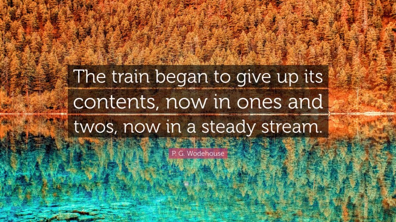 P. G. Wodehouse Quote: “The train began to give up its contents, now in ones and twos, now in a steady stream.”