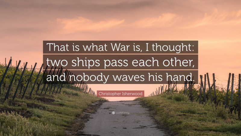 Christopher Isherwood Quote: “That is what War is, I thought: two ships pass each other, and nobody waves his hand.”