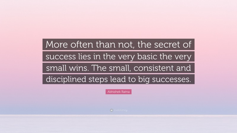 Abhishek Ratna Quote: “More often than not, the secret of success lies in the very basic the very small wins. The small, consistent and disciplined steps lead to big successes.”