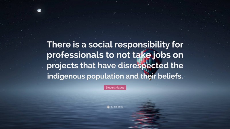 Steven Magee Quote: “There is a social responsibility for professionals to not take jobs on projects that have disrespected the indigenous population and their beliefs.”