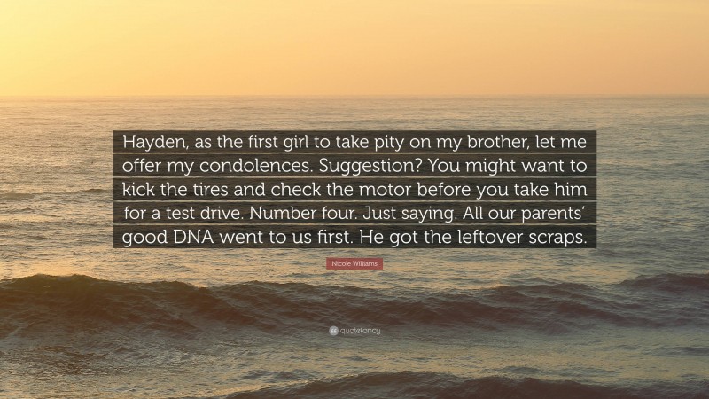 Nicole Williams Quote: “Hayden, as the first girl to take pity on my brother, let me offer my condolences. Suggestion? You might want to kick the tires and check the motor before you take him for a test drive. Number four. Just saying. All our parents’ good DNA went to us first. He got the leftover scraps.”