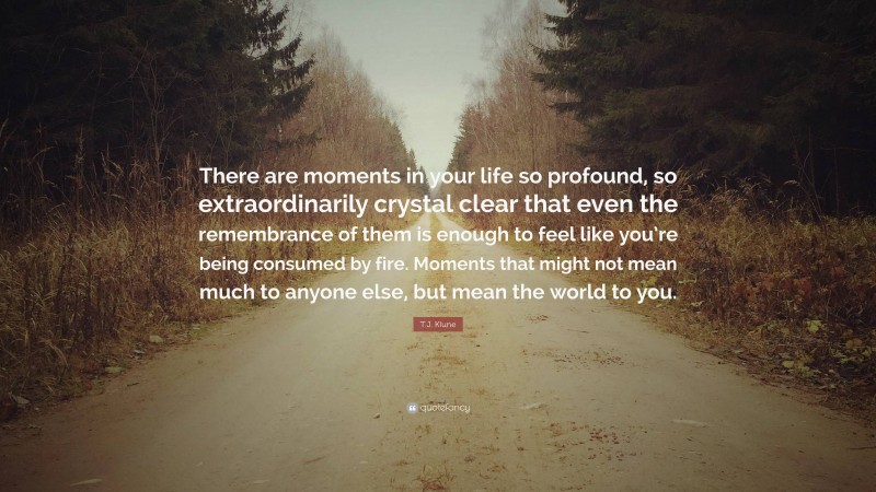 T.J. Klune Quote: “There are moments in your life so profound, so extraordinarily crystal clear that even the remembrance of them is enough to feel like you’re being consumed by fire. Moments that might not mean much to anyone else, but mean the world to you.”