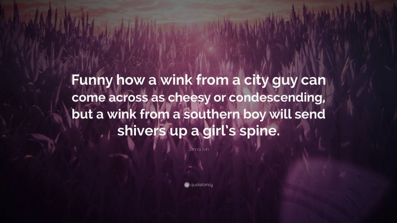 Jonna Ivin Quote: “Funny how a wink from a city guy can come across as cheesy or condescending, but a wink from a southern boy will send shivers up a girl’s spine.”