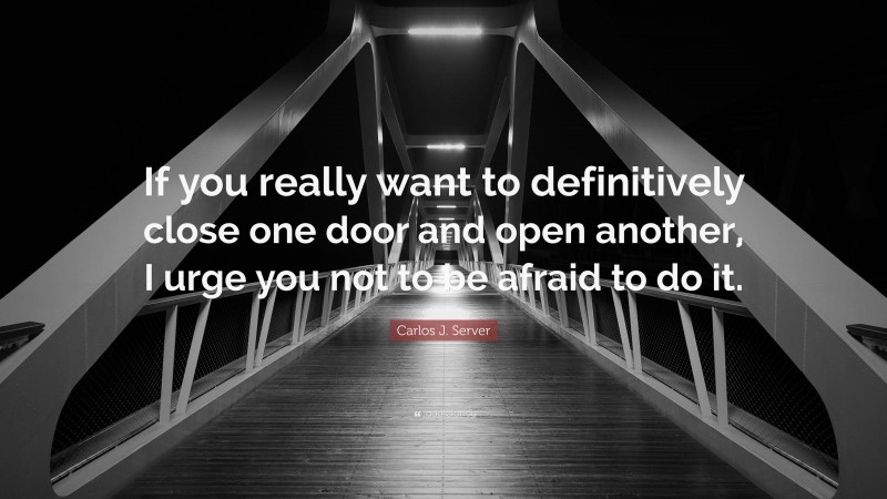 Carlos J. Server Quote: “If you really want to definitively close one door and open another, I urge you not to be afraid to do it.”