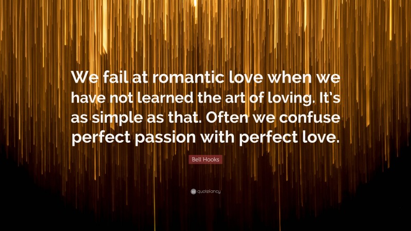 Bell Hooks Quote: “We fail at romantic love when we have not learned the art of loving. It’s as simple as that. Often we confuse perfect passion with perfect love.”